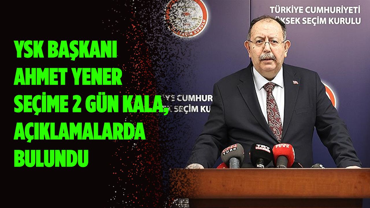 YSK Başkanı Ahmet Yener seçime 2 gün kala, açıklamalarda bulundu