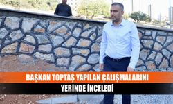 Başkan Toptaş yapılan çalışmalarını yerinde inceledi