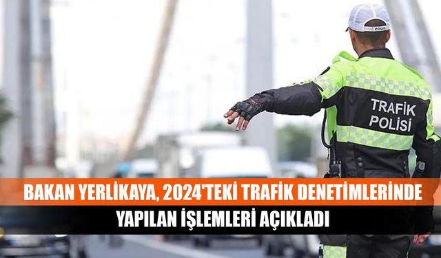 Bakan Yerlikaya, 2024'teki trafik denetimlerinde yapılan işlemleri açıkladı