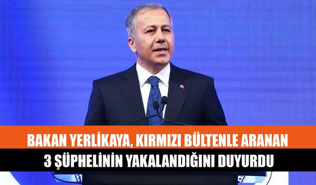 Bakan Yerlikaya, Kırmızı Bültenle Aranan 3 Şüphelinin Yakalandığını Duyurdu